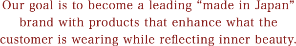 Our goal is to become a leading “made in Japan” brand with products that enhance what the customer is wearing while reflecting inner beauty. 